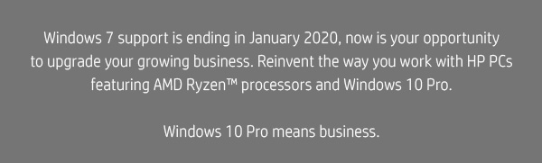 Windows 7 support is ending in January 2020, now is your opportunity to upgrade your growing business. Reinvent the way you work with HP PCs featuring AMD Ryzen™ processors and Windows 10 Pro. || Windows 10 Pro means business. 